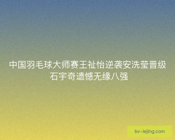 中国羽毛球大师赛王祉怡逆袭安洗莹晋级 石宇奇遗憾无缘八强