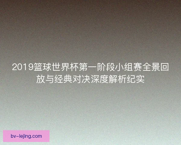2019篮球世界杯第一阶段小组赛全景回放与经典对决深度解析纪实