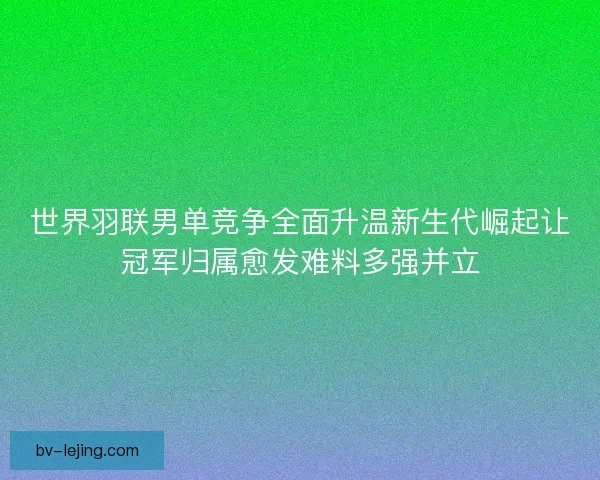 世界羽联男单竞争全面升温新生代崛起让冠军归属愈发难料多强并立
